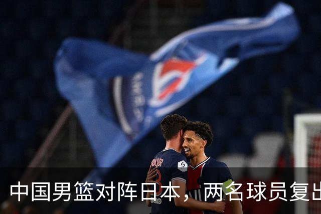 中国男篮对阵日本，两名球员复出，首发和轮换阵容将发生变化