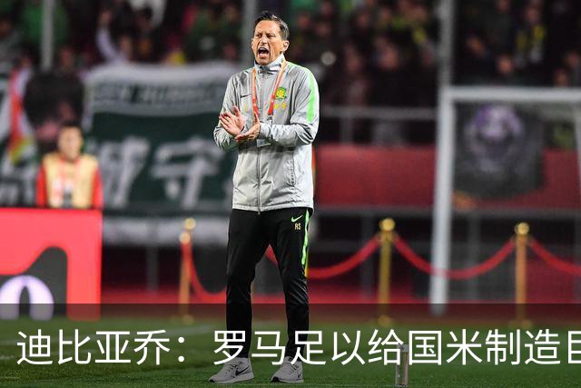 迪比亚乔：罗马足以给国米制造巨大麻烦，他们的对决会很精彩